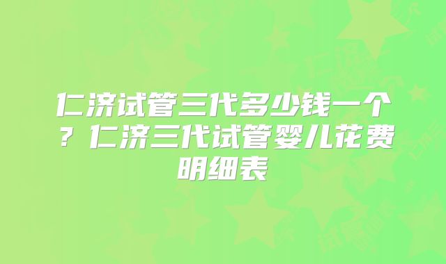 仁济试管三代多少钱一个？仁济三代试管婴儿花费明细表