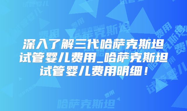 深入了解三代哈萨克斯坦试管婴儿费用_哈萨克斯坦试管婴儿费用明细！
