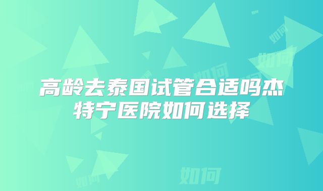 高龄去泰国试管合适吗杰特宁医院如何选择