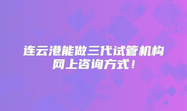 连云港能做三代试管机构网上咨询方式！