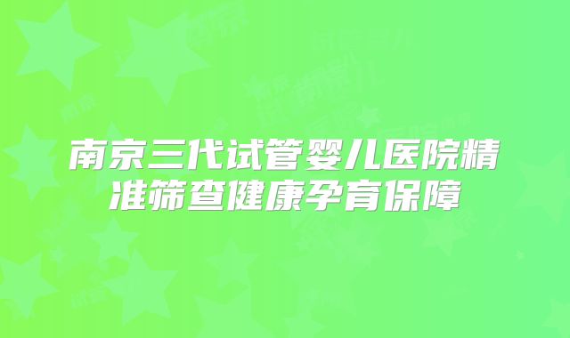 南京三代试管婴儿医院精准筛查健康孕育保障