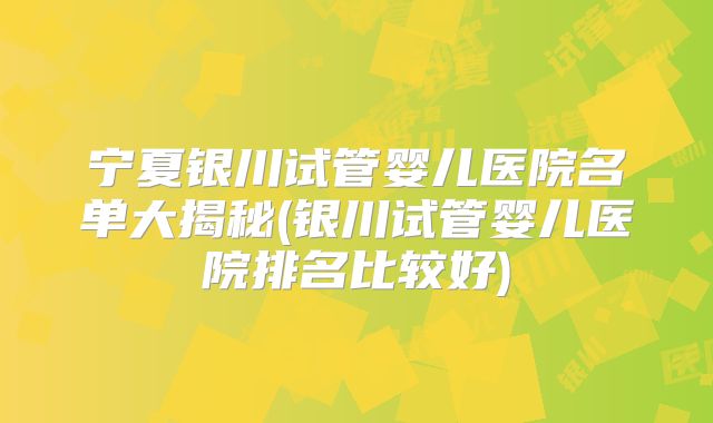 宁夏银川试管婴儿医院名单大揭秘(银川试管婴儿医院排名比较好)
