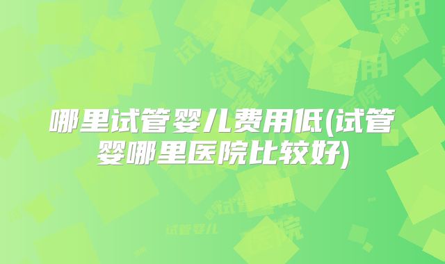 哪里试管婴儿费用低(试管婴哪里医院比较好)