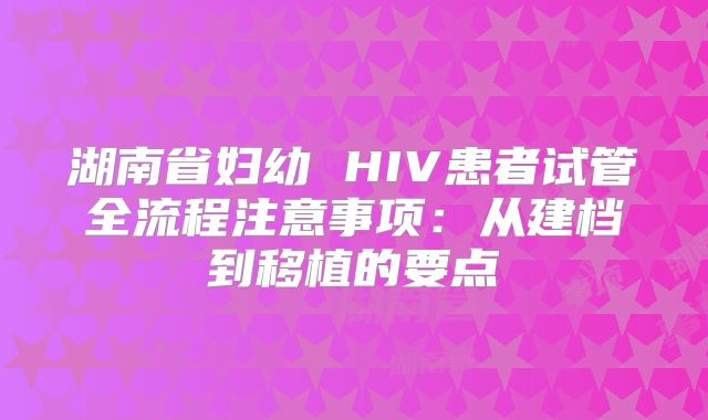 湖南省妇幼 HIV患者试管全流程注意事项：从建档到移植的要点