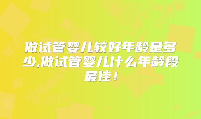 做试管婴儿较好年龄是多少,做试管婴儿什么年龄段最佳！