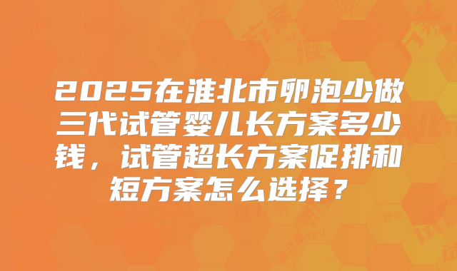 2025在淮北市卵泡少做三代试管婴儿长方案多少钱，试管超长方案促排和短方案怎么选择？