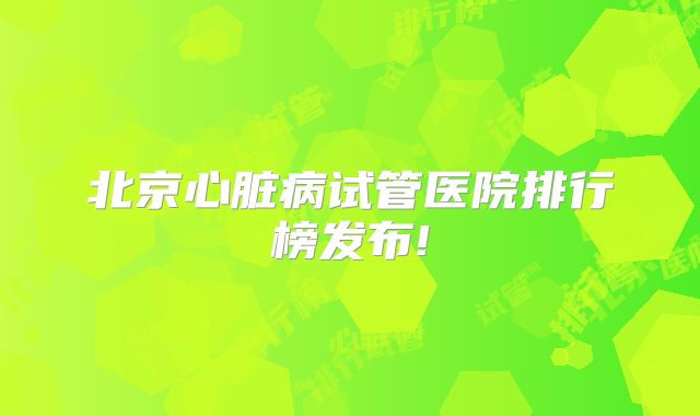 北京心脏病试管医院排行榜发布!