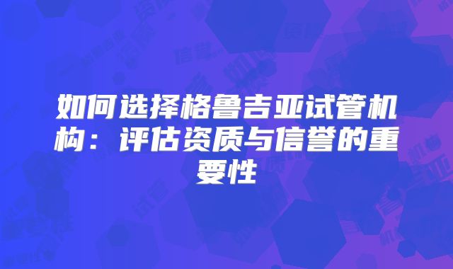 如何选择格鲁吉亚试管机构：评估资质与信誉的重要性