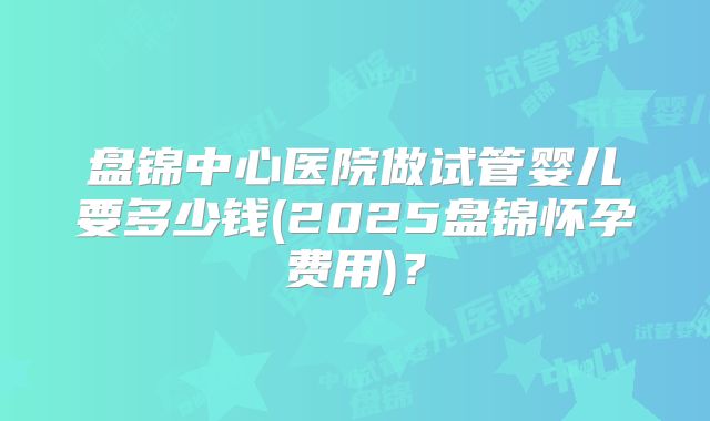 盘锦中心医院做试管婴儿要多少钱(2025盘锦怀孕费用)？