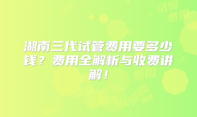湖南三代试管费用要多少钱？费用全解析与收费讲解！