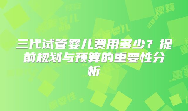 三代试管婴儿费用多少?提前规划与预算的重要性分析