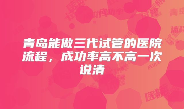 青岛能做三代试管的医院流程，成功率高不高一次说清