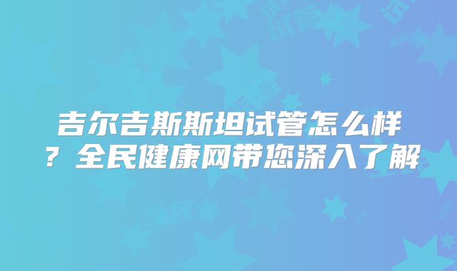 吉尔吉斯斯坦试管怎么样?全民健康网带您深入了解