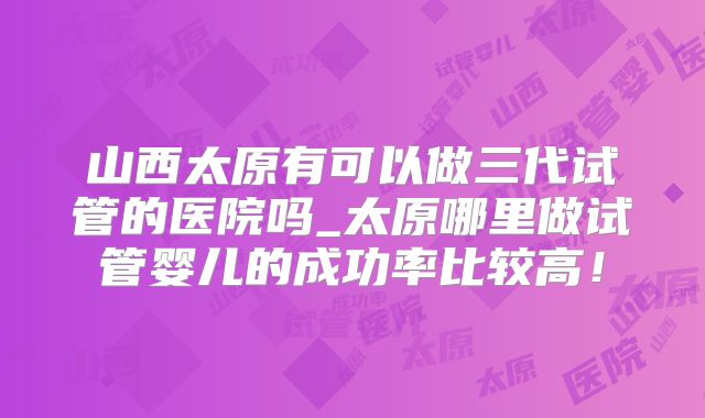 山西太原有可以做三代试管的医院吗_太原哪里做试管婴儿的成功率比较高！
