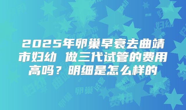 2025年卵巢早衰去曲靖市妇幼 做三代试管的费用高吗？明细是怎么样的