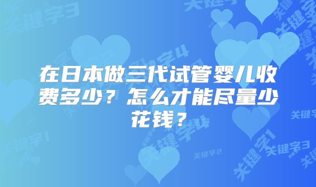 在日本做三代试管婴儿收费多少？怎么才能尽量少花钱？