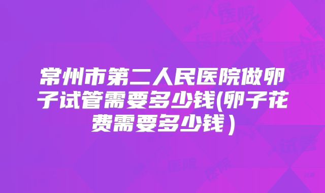 常州市第二人民医院做卵子试管需要多少钱(卵子花费需要多少钱）