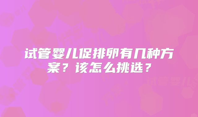 试管婴儿促排卵有几种方案？该怎么挑选？