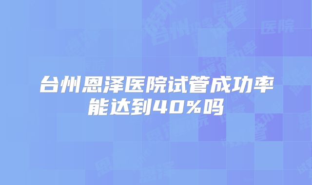 台州恩泽医院试管成功率能达到40%吗