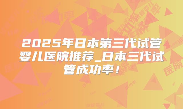 2025年日本第三代试管婴儿医院推荐_日本三代试管成功率！