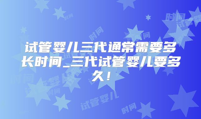 试管婴儿三代通常需要多长时间_三代试管婴儿要多久!