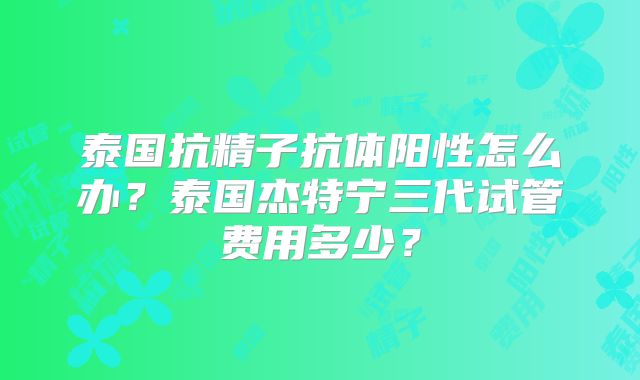 泰国抗精子抗体阳性怎么办？泰国杰特宁三代试管费用多少？
