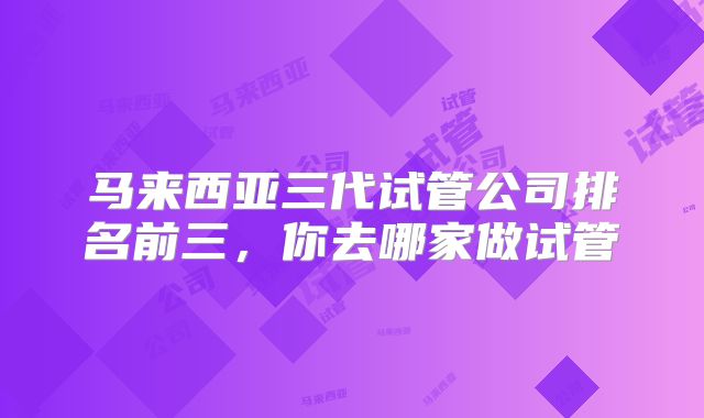 马来西亚三代试管公司排名前三,你去哪家做试管