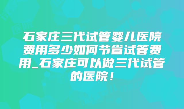 石家庄三代试管婴儿医院费用多少如何节省试管费用_石家庄可以做三代试管的医院！