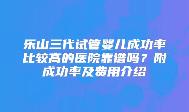 乐山三代试管婴儿成功率比较高的医院靠谱吗?附成功率及费用介绍