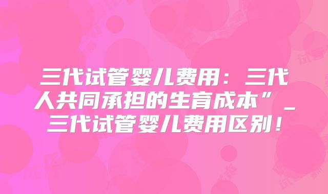 三代试管婴儿费用：三代人共同承担的生育成本”_三代试管婴儿费用区别！