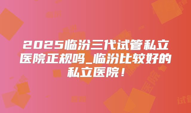 2025临汾三代试管私立医院正规吗_临汾比较好的私立医院！