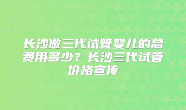 长沙做三代试管婴儿的总费用多少?长沙三代试管价格宣传