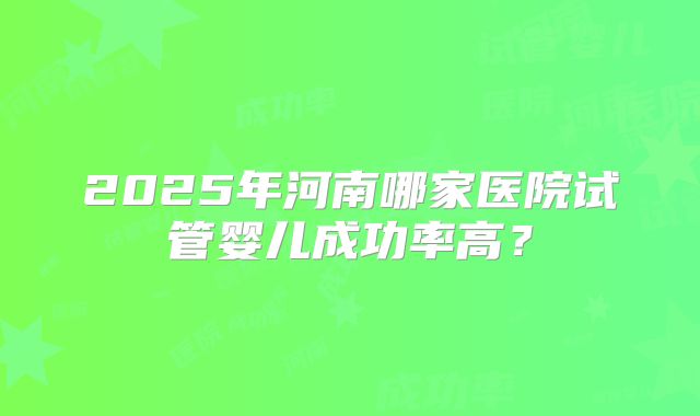 2025年河南哪家医院试管婴儿成功率高？