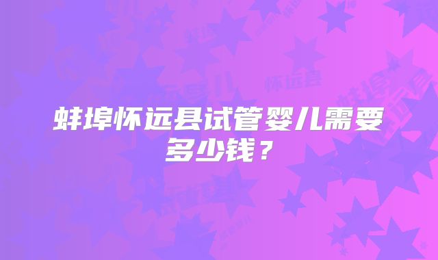 蚌埠怀远县试管婴儿需要多少钱?