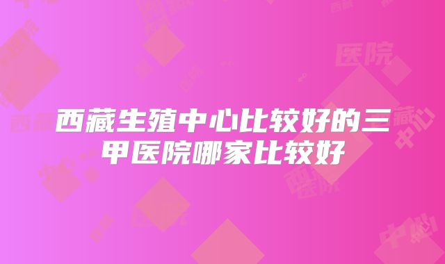 西藏生殖中心比较好的三甲医院哪家比较好