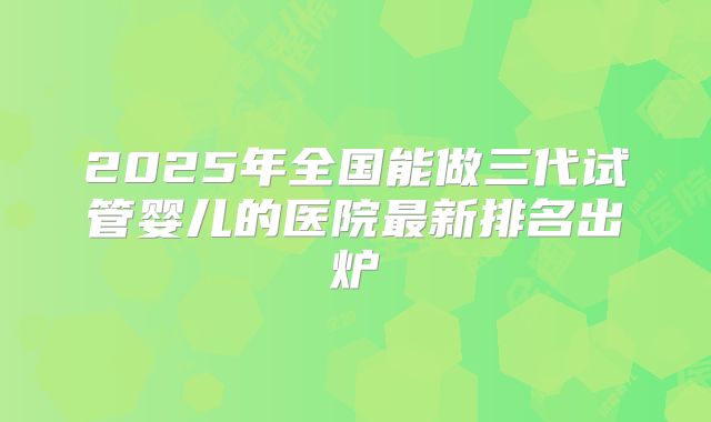 2025年全国能做三代试管婴儿的医院最新排名出炉