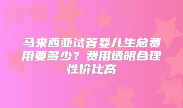 马来西亚试管婴儿生总费用要多少?费用透明合理性价比高