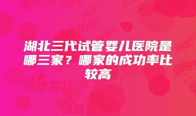 湖北三代试管婴儿医院是哪三家？哪家的成功率比较高