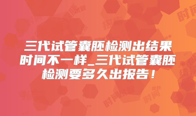 三代试管囊胚检测出结果时间不一样_三代试管囊胚检测要多久出报告!