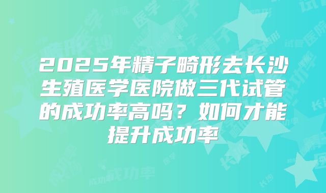 2025年精子畸形去长沙生殖医学医院做三代试管的成功率高吗？如何才能提升成功率