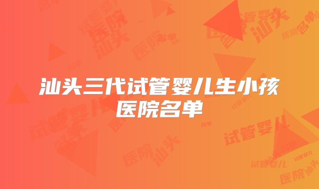 汕头三代试管婴儿生小孩医院名单