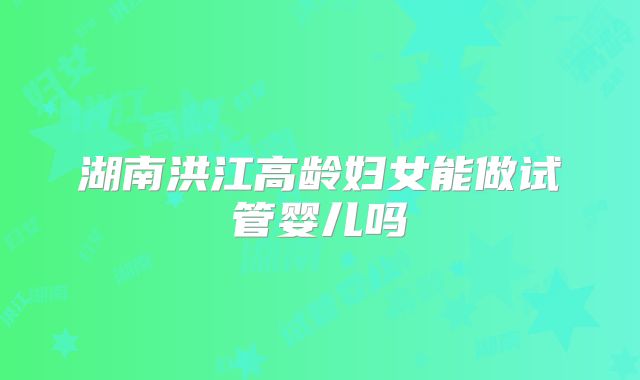 湖南洪江高龄妇女能做试管婴儿吗