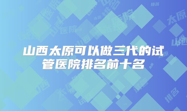 山西太原可以做三代的试管医院排名前十名