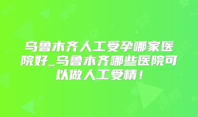 乌鲁木齐人工受孕哪家医院好_乌鲁木齐哪些医院可以做人工受精！