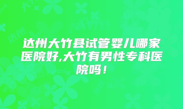 达州大竹县试管婴儿哪家医院好,大竹有男性专科医院吗！