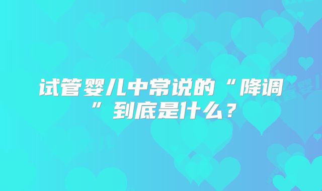 试管婴儿中常说的“降调”到底是什么？