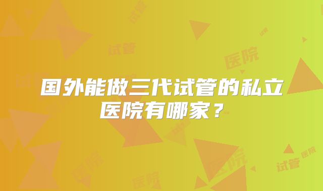 国外能做三代试管的私立医院有哪家？