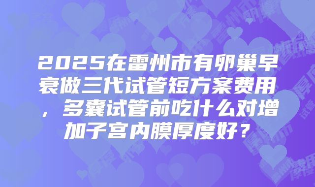 2025在雷州市有卵巢早衰做三代试管短方案费用，多囊试管前吃什么对增加子宫内膜厚度好？