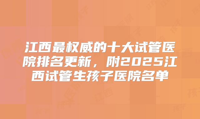 江西最权威的十大试管医院排名更新，附2025江西试管生孩子医院名单