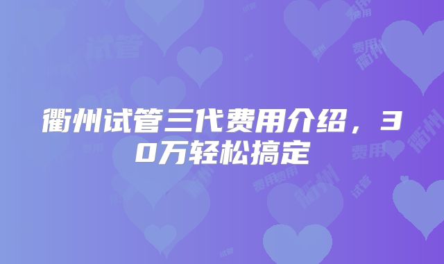 衢州试管三代费用介绍，30万轻松搞定